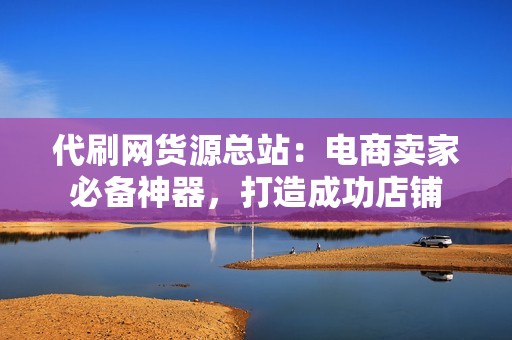 代刷网货源总站：电商卖家必备神器，打造成功店铺
