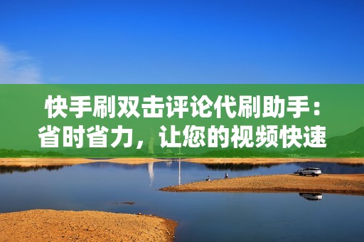 快手刷双击评论代刷助手：省时省力，让您的视频快速上热门