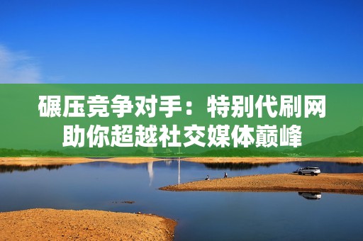 碾压竞争对手：特别代刷网助你超越社交媒体巅峰