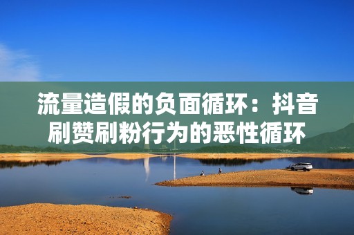 流量造假的负面循环：抖音刷赞刷粉行为的恶性循环