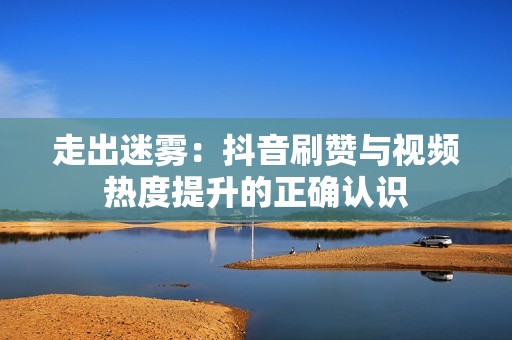 走出迷雾：抖音刷赞与视频热度提升的正确认识