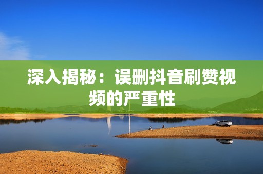 深入揭秘：误删抖音刷赞视频的严重性