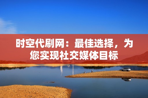 时空代刷网：最佳选择，为您实现社交媒体目标