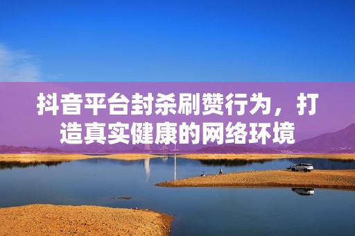 抖音平台封杀刷赞行为,打造真实健康的网络环境 抖音平台封杀刷赞行为,打造真实健康的网络环境