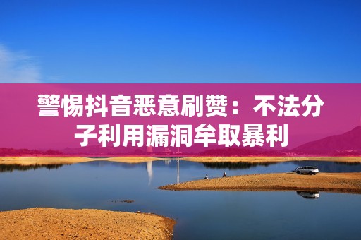 警惕抖音恶意刷赞：不法分子利用漏洞牟取暴利