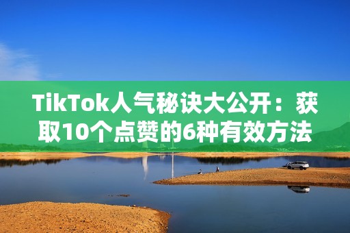 TikTok人气秘诀大公开：获取10个点赞的6种有效方法