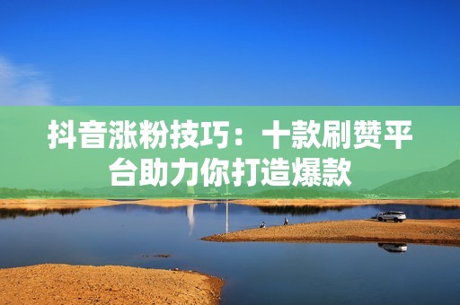 抖音涨粉技巧：十款刷赞平台助力你打造爆款