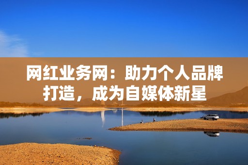网红业务网：助力个人品牌打造，成为自媒体新星