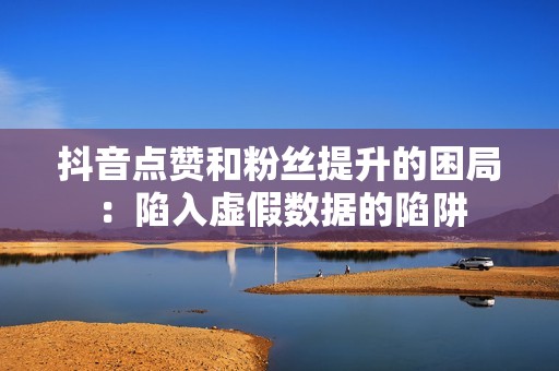 抖音点赞和粉丝提升的困局：陷入虚假数据的陷阱