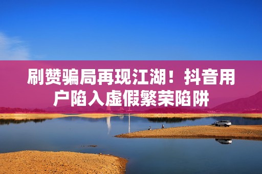 刷赞骗局再现江湖!抖音用户陷入虚假繁荣陷阱 刷赞骗局再现江湖!抖音用户陷入虚假繁荣陷阱