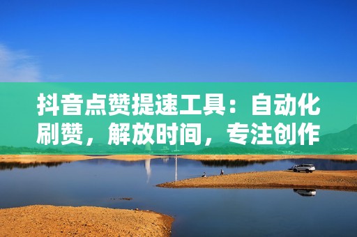 抖音点赞提速工具：自动化刷赞，解放时间，专注创作