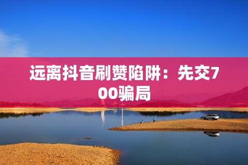 远离抖音刷赞陷阱：先交700骗局