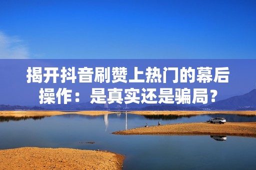 揭开抖音刷赞上热门的幕后操作：是真实还是骗局？