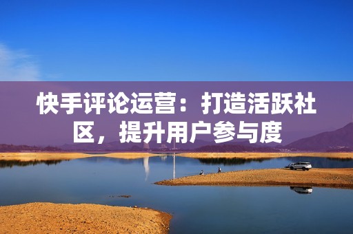 快手评论运营:打造活跃社区,提升用户参与度 快手评论运营:打造活跃社区,提升用户参与度
