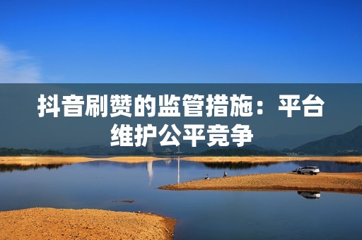 抖音刷赞的监管措施:平台维护公平竞争 抖音刷赞的监管措施:平台维护公平竞争