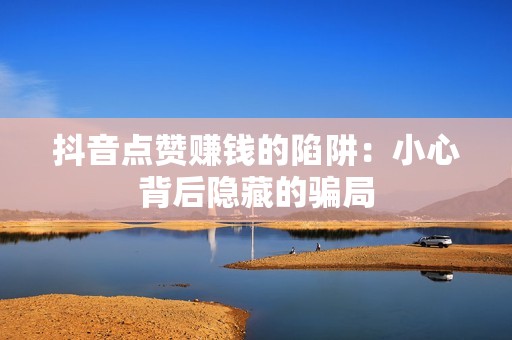 抖音点赞赚钱的陷阱:小心背后隐藏的骗局 抖音点赞赚钱的陷阱:小心背后隐藏的骗局