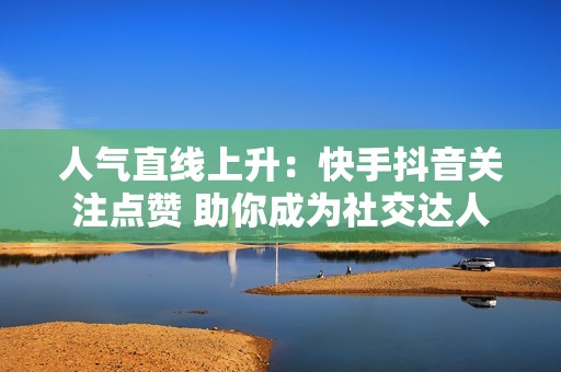人气直线上升：快手抖音关注点赞 助你成为社交达人！