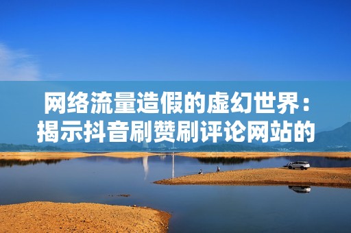 网络流量造假的虚幻世界：揭示抖音刷赞刷评论网站的骗局和危害