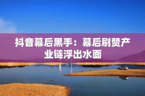 抖音幕后黑手:幕后刷赞产业链浮出水面 抖音幕后黑手:幕后刷赞产业链浮出水面
