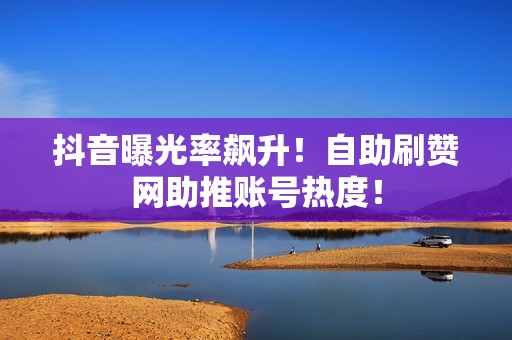 抖音曝光率飙升！自助刷赞网助推账号热度！