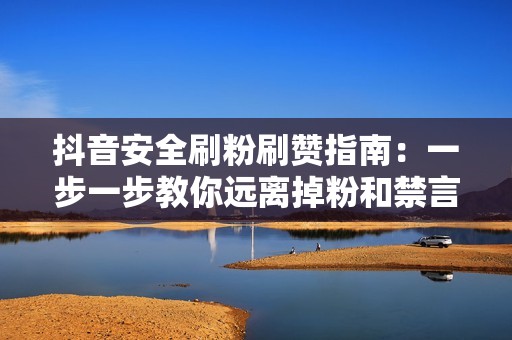 抖音安全刷粉刷赞指南：一步一步教你远离掉粉和禁言噩梦