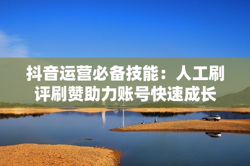 抖音运营必备技能：人工刷评刷赞助力账号快速成长