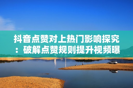 抖音点赞对上热门影响探究:破解点赞规则提升视频曝光 抖音点赞对上热门影响探究:破解点赞规则提升视频曝光