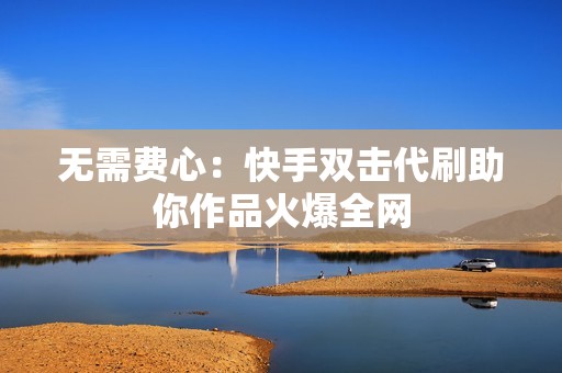 无需费心：快手双击代刷助你作品火爆全网