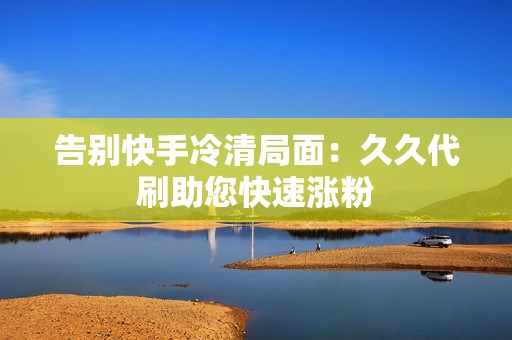 告别快手冷清局面:久久代刷助您快速涨粉 告别快手冷清局面:久久代刷助您快速涨粉