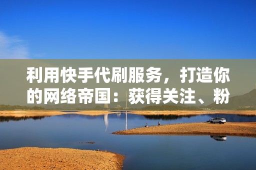 利用快手代刷服务,打造你的网络帝国:获得关注、粉丝和互动 利用快手代刷服务,打造你的网络帝国:获得关注、粉丝和互动