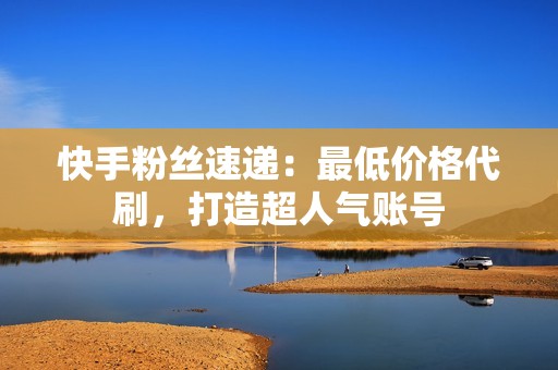 快手粉丝速递：最低价格代刷，打造超人气账号