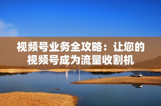 视频号业务全攻略：让您的视频号成为流量收割机