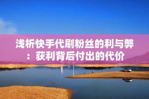 浅析快手代刷粉丝的利与弊:获利背后付出的代价 浅析快手代刷粉丝的利与弊:获利背后付出的代价