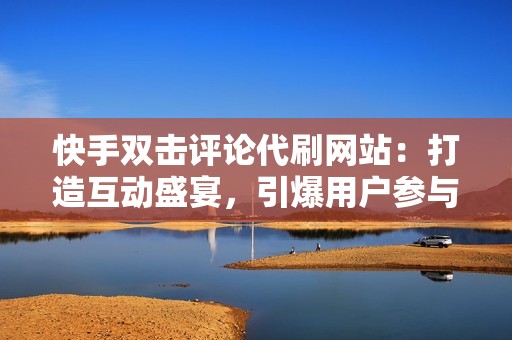 快手双击评论代刷网站：打造互动盛宴，引爆用户参与度