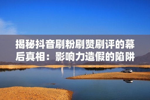 揭秘抖音刷粉刷赞刷评的幕后真相：影响力造假的陷阱