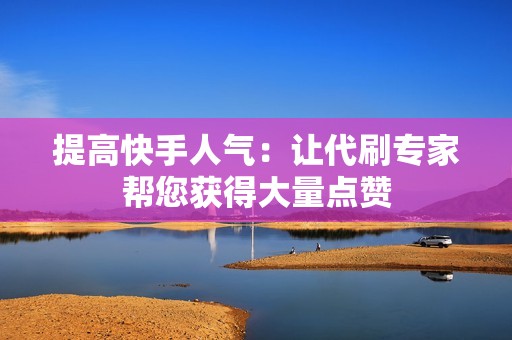 提高快手人气：让代刷专家帮您获得大量点赞