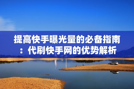 提高快手曝光量的必备指南：代刷快手网的优势解析