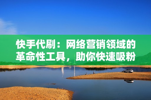 快手代刷：网络营销领域的革命性工具，助你快速吸粉