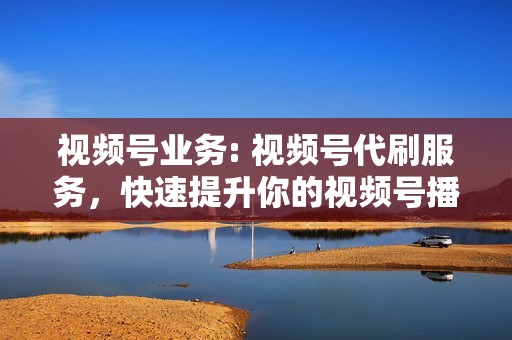 视频号业务: 视频号代刷服务,快速提升你的视频号播放量、点赞量、评论量