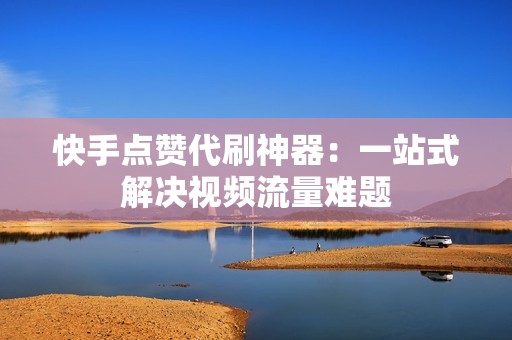 快手点赞代刷神器：一站式解决视频流量难题