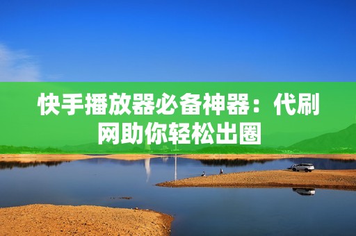 快手播放器必备神器:代刷网助你轻松出圈 快手播放器必备神器:代刷网助你轻松出圈