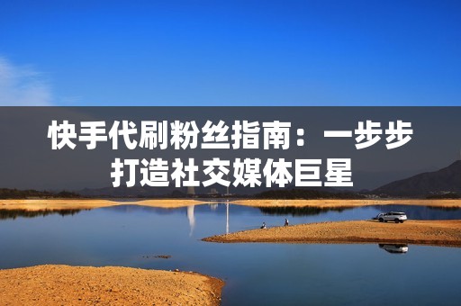快手代刷粉丝指南：一步步打造社交媒体巨星