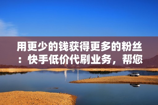 用更少的钱获得更多的粉丝:快手低价代刷业务,帮您节省时间和精力 用更少的钱获得更多的粉丝:快手低价代刷业务,帮您节省时间和精力