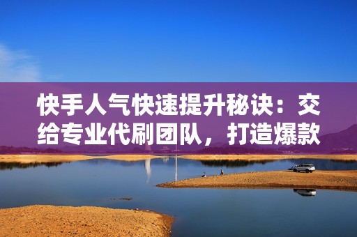 快手人气快速提升秘诀：交给专业代刷团队，打造爆款人设！