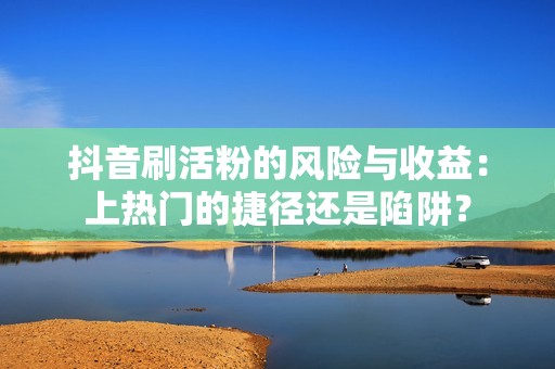 抖音刷活粉的风险与收益：上热门的捷径还是陷阱？