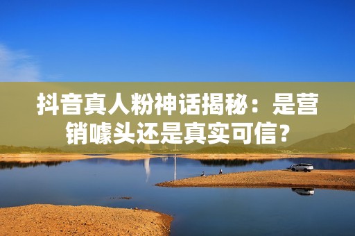 抖音真人粉神话揭秘:是营销噱头还是真实可信? 抖音真人粉神话揭秘:是营销噱头还是真实可信?