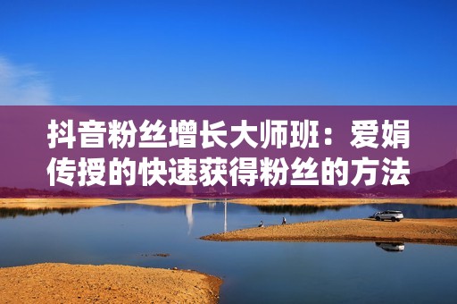 抖音粉丝增长大师班：爱娟传授的快速获得粉丝的方法