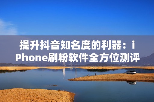 提升抖音知名度的利器:iPhone刷粉软件全方位测评 提升抖音知名度的利器:iPhone刷粉软件全方位测评