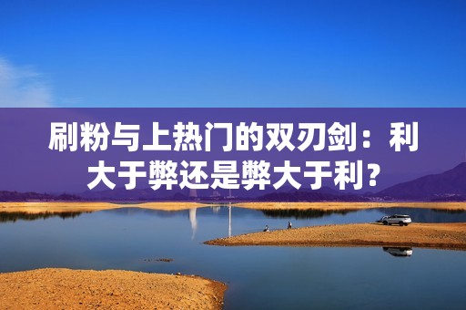 刷粉与上热门的双刃剑：利大于弊还是弊大于利？
