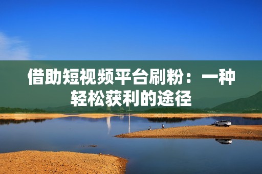 借助短视频平台刷粉:一种轻松获利的途径 借助短视频平台刷粉:一种轻松获利的途径